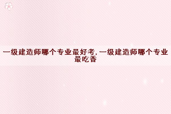 一级建造师哪个专业最好考,一级建造师哪个专业最吃香 一级建造师哪个专业最好考,一级建造师哪个专业最吃香