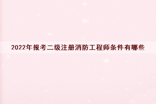 2022年报考二级注册消防工程师条件有哪些 2022年报考二级注册消防工程师条件有哪些