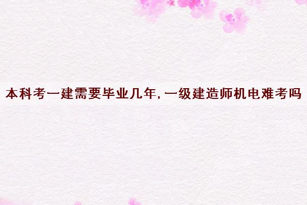 本科考一建需要毕业几年,一级建造师机电难考吗 本科考一建需要毕业几年,一级建造师机电难考吗