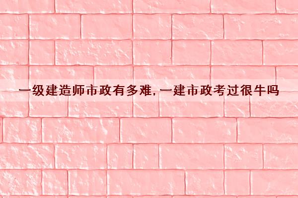 一级建造师市政有多难,一建市政考过很牛吗