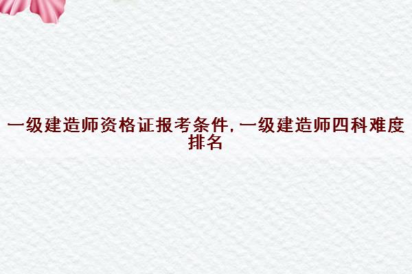 一级建造师资格证报考条件,一级建造师四科难度排名