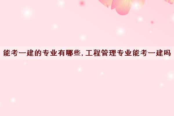 能考一建的专业有哪些,工程管理专业能考一建吗