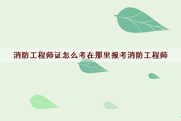 消防工程师证怎么考在那里报考消防工程师