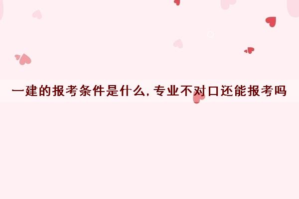 一建的报考条件是什么,专业不对口还能报考吗 一建的报考条件是什么,专业不对口还能报考吗