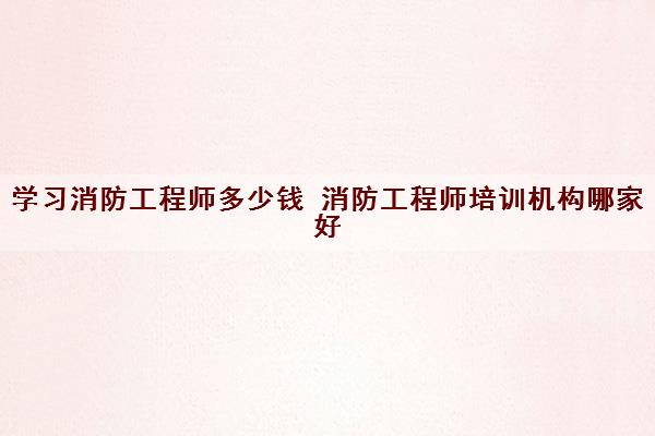 学习消防工程师多少钱 消防工程师培训机构哪家好