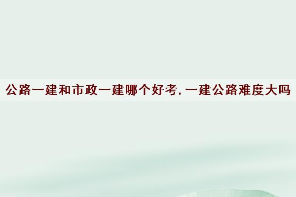 公路一建和市政一建哪个好考,一建公路难度大吗