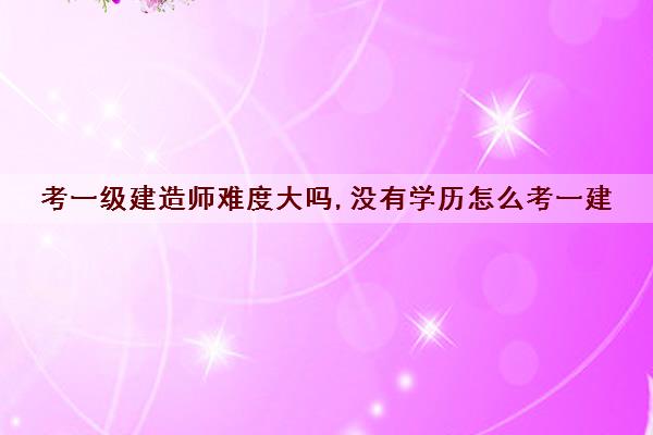 考一级建造师难度大吗,没有学历怎么考一建