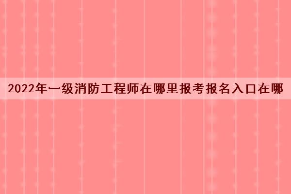 2022年一级消防工程师在哪里报考报名入口在哪 2022年一级消防工程师在哪里报考报名入口在哪