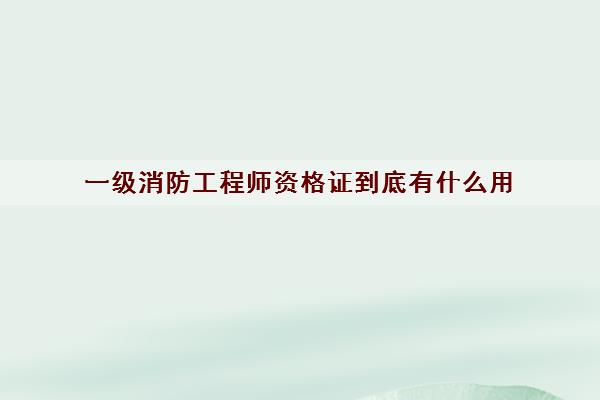 一级消防工程师资格证到底有什么用