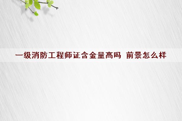 一级消防工程师证含金量高吗 前景怎么样