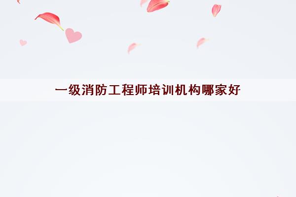 一级消防工程师培训机构哪家好 一级消防工程师培训机构哪家好