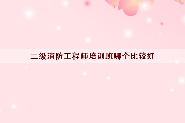 二级消防工程师培训班哪个比较好 二级消防工程师培训班哪个比较好