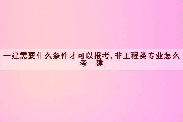 一建需要什么条件才可以报考,非工程类专业怎么考一建