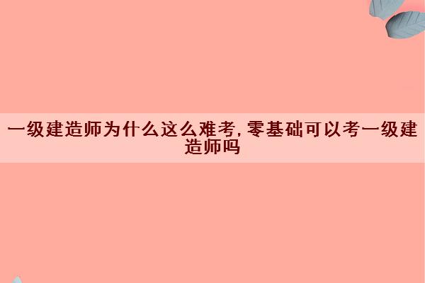 一级建造师为什么这么难考,零基础可以考一级建造师吗 一级建造师为什么这么难考,零基础可以考一级建造师吗