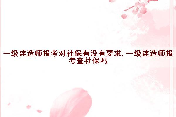 一级建造师报考对社保有没有要求,一级建造师报考查社保吗
