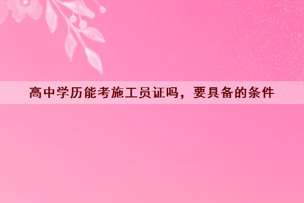 高中学历能考施工员证吗，要具备的条件