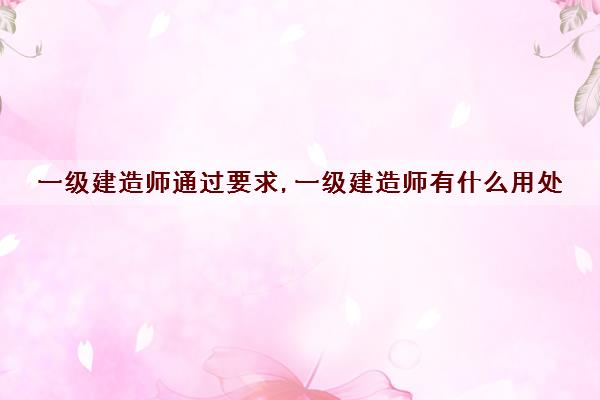 一级建造师通过要求,一级建造师有什么用处 一级建造师通过要求,一级建造师有什么用处