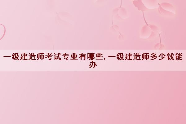 一级建造师考试专业有哪些,一级建造师多少钱能办 一级建造师考试专业有哪些,一级建造师多少钱能办