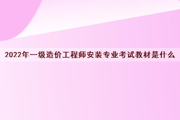 2022年一级造价工程师安装专业考试教材是什么 2022年一级造价工程师安装专业考试教材是什么