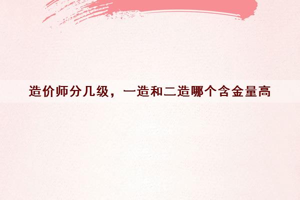 造价师分几级，一造和二造哪个含金量高