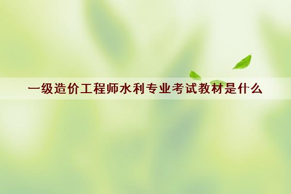 一级造价工程师水利专业考试教材是什么 一级造价工程师水利专业考试教材是什么