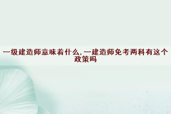 一级建造师意味着什么,一建造师免考两科有这个政策吗