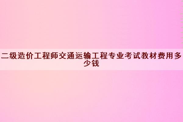 二级造价工程师交通运输工程专业考试教材费用多少钱 二级造价工程师交通运输工程专业考试教材费用多少钱