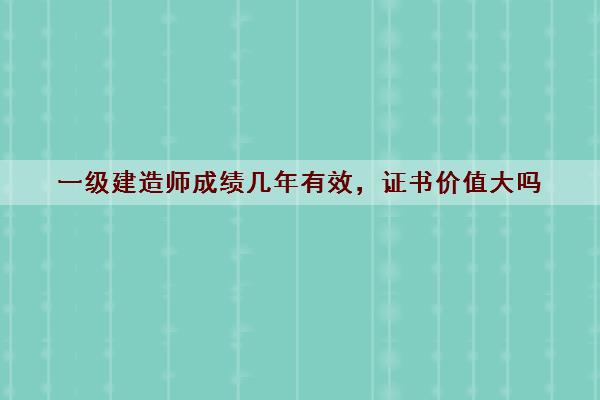 一级建造师成绩几年有效,证书价值大吗 一级建造师成绩几年有效,证书价值大吗