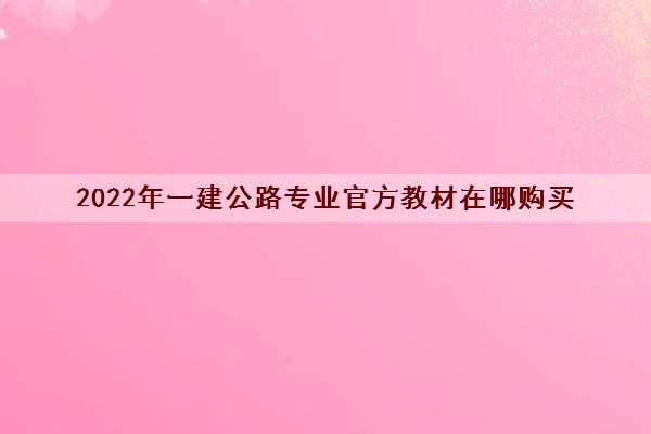 2022年一建公路专业官方教材在哪购买 2022年一建公路专业官方教材在哪购买