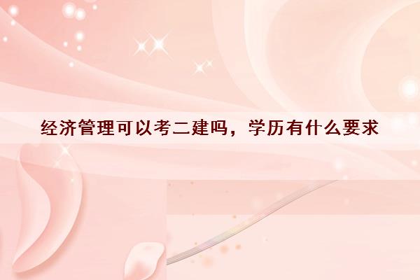 经济管理可以考二建吗,学历有什么要求 经济管理可以考二建吗,学历有什么要求