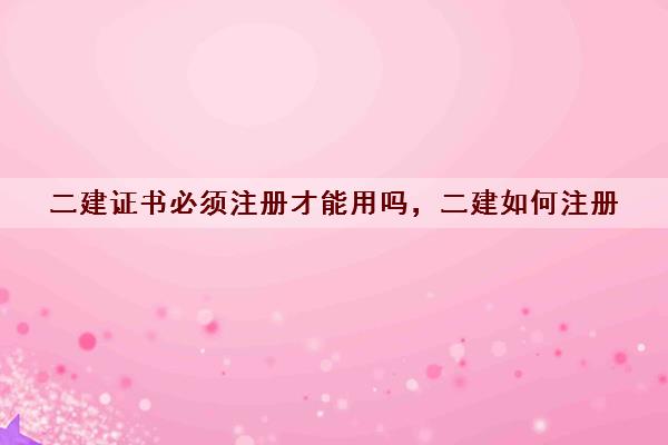 二建证书必须注册才能用吗,二建如何注册 二建证书必须注册才能用吗,二建如何注册