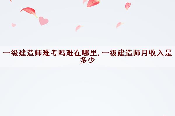 一级建造师难考吗难在哪里,一级建造师月收入是多少