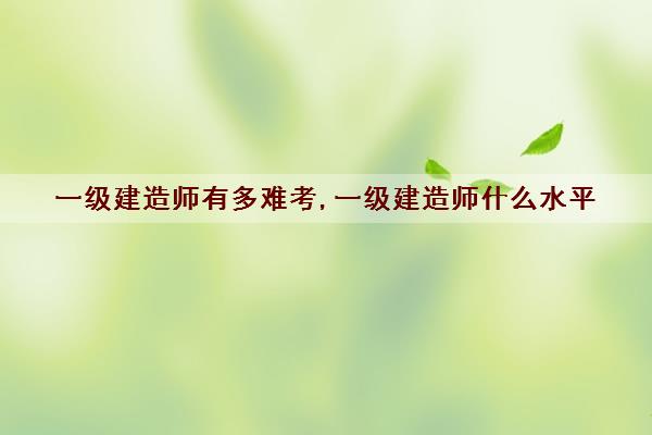 一级建造师有多难考,一级建造师什么水平