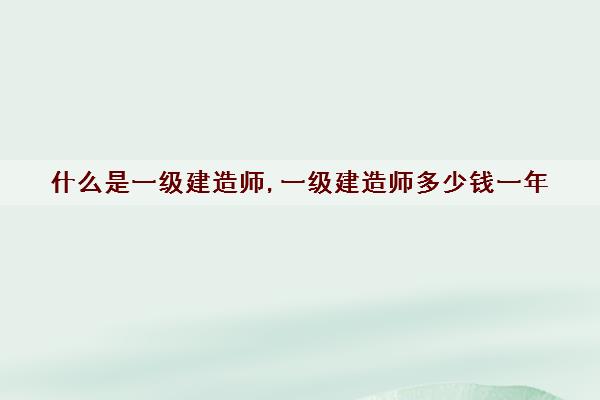 什么是一级建造师,一级建造师多少钱一年