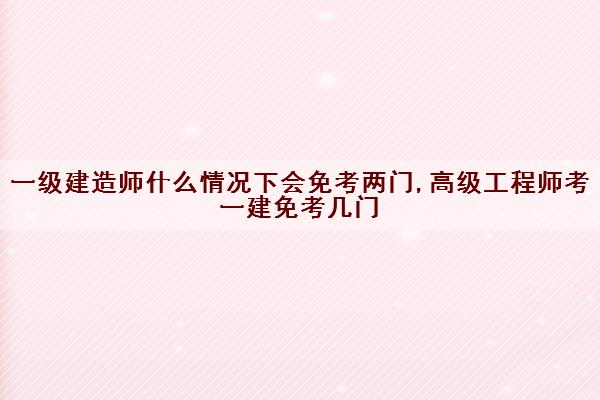 一级建造师什么情况下会免考两门,高级工程师考一建免考几门 一级建造师什么情况下会免考两门,高级工程师考一建免考几门