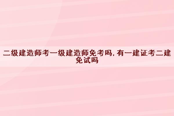 二级建造师考一级建造师免考吗,有一建证考二建免试吗 二级建造师考一级建造师免考吗,有一建证考二建免试吗