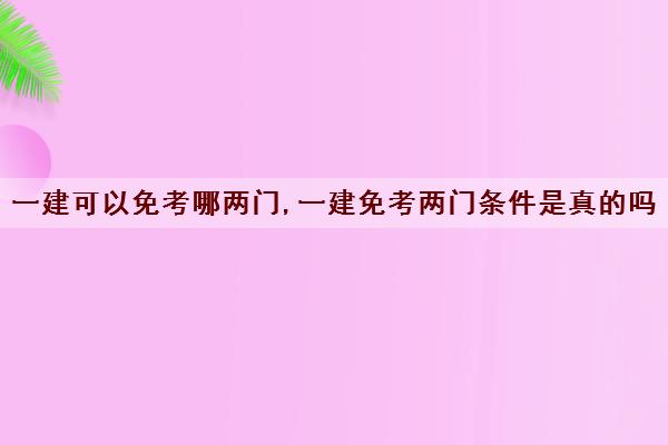 一建可以免考哪两门,一建免考两门条件是真的吗