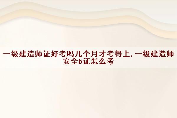 一级建造师证好考吗几个月才考得上,一级建造师安全b证怎么考