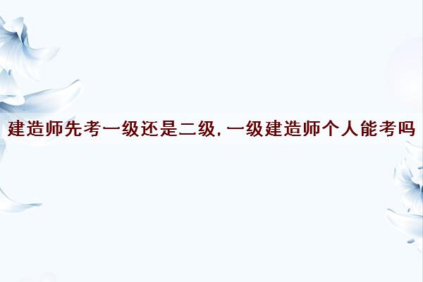 建造师先考一级还是二级,一级建造师个人能考吗