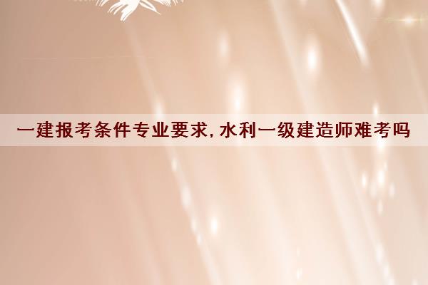 一建报考条件专业要求,水利一级建造师难考吗 一建报考条件专业要求,水利一级建造师难考吗