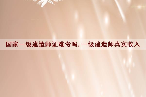 国家一级建造师证难考吗,一级建造师真实收入 国家一级建造师证难考吗,一级建造师真实收入