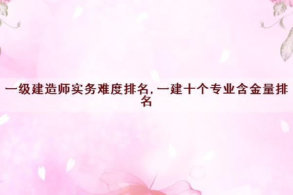 一级建造师实务难度排名,一建十个专业含金量排名 一级建造师实务难度排名,一建十个专业含金量排名