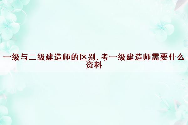 一级与二级建造师的区别,考一级建造师需要什么资料 一级与二级建造师的区别,考一级建造师需要什么资料