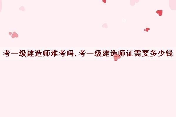 考一级建造师难考吗,考一级建造师证需要多少钱 考一级建造师难考吗,考一级建造师证需要多少钱