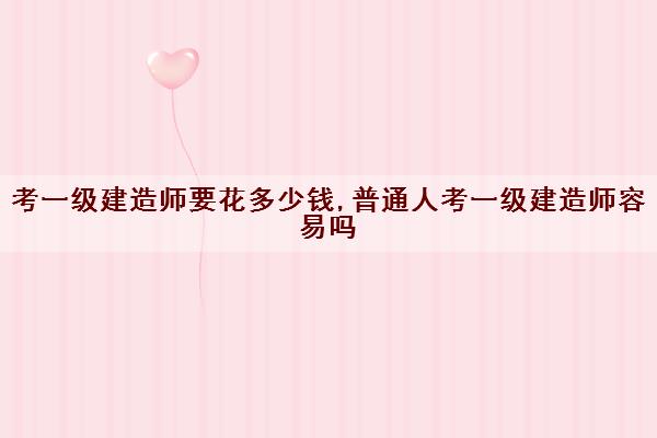 考一级建造师要花多少钱,普通人考一级建造师容易吗