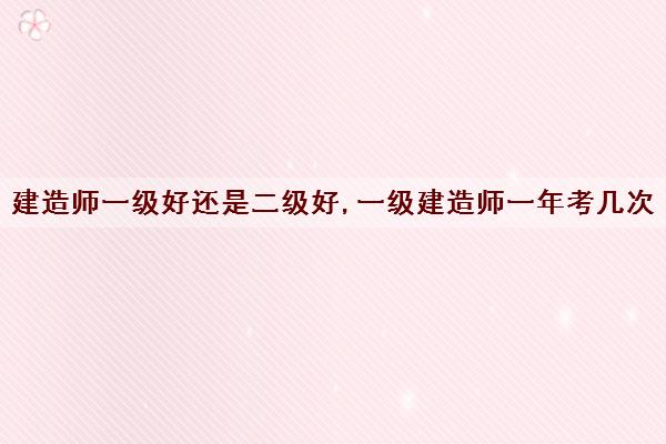 建造师一级好还是二级好,一级建造师一年考几次 建造师一级好还是二级好,一级建造师一年考几次