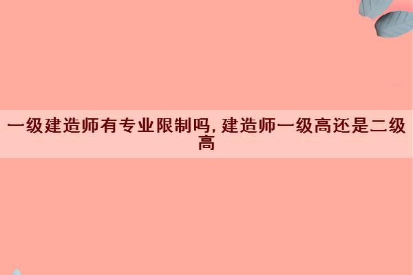 一级建造师有专业限制吗,建造师一级高还是二级高 一级建造师有专业限制吗,建造师一级高还是二级高
