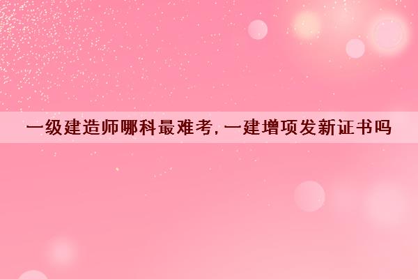 一级建造师哪科最难考,一建增项发新证书吗 一级建造师哪科最难考,一建增项发新证书吗