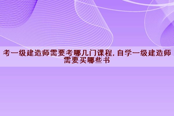 考一级建造师需要考哪几门课程,自学一级建造师需要买哪些书 考一级建造师需要考哪几门课程,自学一级建造师需要买哪些书
