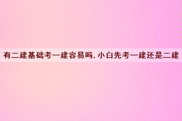 有二建基础考一建容易吗,小白先考一建还是二建